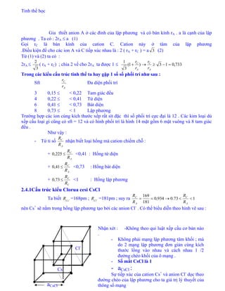 Tinh thể học
33
Gỉa thiết anion A ở các đỉnh của lập phương và có bán kính rA . a là cạnh của lập
phương . Ta có : 2rA ≤ a (1)
Gọi rC là bán kính của cation C. Cation này ở tâm của lập phương
.Điều kiện để cho các ion A và C tiếp xúc nhau là : 2 ( rA + rC ) = a 3 (2)
Từ (1) và (2) ta có :
2rA ≤
3
2
( rA + rC) ; chia 2 vế cho 2rA ta được 1 ≤ 733,013)1(
3
1
=−≥→+
A
C
A
C
r
r
r
r
Trong các kiểu cấu trúc tinh thể ta hay gặp 1 số số phối trí như sau :
Sft
A
C
r
r
Đa diện phối trí
3 0,15 ≤ < 0,22 Tam giác đều
4 0,22 ≤ < 0,41 Tứ diện
6 0,41 ≤ < 0,73 Bát diện
8 0,73 ≤ < 1 Lập phương
Trường hợp các ion cùng kích thước xếp rất sít đặc thì số phối trí cực đại là 12 . Các kim loại dù
xếp cầu loại gì cũng có sft = 12 và có hình phối trí là hình 14 mặt gồm 6 mặt vuông và 8 tam giác
đều .
Như vậy :
- Từ tỉ số
A
C
R
R
nhận biết loại hổng mà cation chiếm chỗ :
+
A
C
R
225,
R
≤0 <0,41 : Hổng tứ diện
+
A
C
R
41,
R
≤0 <0,73 : Hổng bát diện
+
C
C
R
73,
R
≤0 <1 : Hổng lập phương
2.4.1Cấu trúc kiểu Clorua cesi CsCl
Ta biết R =168pm ; =181pm ; suy ra+
Cs −
Cl
R 173.0934,0
181
169
<<→==
A
C
A
C
R
R
R
R
nên Cs+
sẽ nằm trong hổng lập phương tạo bởi các anion Cl-
. Có thể biểu diễn theo hình vẽ sau :
Nhận xét : -Không theo qui luật xếp cầu cơ bản nào
.
- Không phải mạng lập phương tâm khối ; mà
do 2 mạng lập phương đơn giản cùng kích
thước lồng vào nhau và cách nhau 1 /2
đường chéo khối của ô mạng .
- Số mắt CsCl là 1
- aCsCl :
Sự tiếp xúc của cation Cs+
và anion Cl-
dọc theo
đường chéo của lập phương cho ta giá trị lý thuyết của
thông số mạngaCsCl
Cl-
Cs+
 