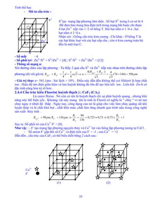 Tinh thể học
35
- Mô tả cấu trúc :- Mô tả cấu trúc :
S2-
tạo mạng lập phương tâm diện . Số hạt S2-
trong ô cơ sở là 4
.Để đảm bảo trung hòa điện tích trong mạng bắt buộc chỉ được
4 hạt Zn2+
xếp vào 1 /2 số hổng T. Hai hạt nằm ở 1 /4 a ; hai
hạt nằm ở 3 /4 a .
Nhận xét : Giống cấu trúc kim cương . Chỉ khác : Ở hổng T là
các hạt khác loại với các hạt xếp cầu ; còn ở kim cương toàn bộ
đều là một loại C.
Ca2+
F-
- Số mắt : Z = 4- Số mắt : Z = 4
- Số phối trí : Zn2+
/S2-
= S2-
/Zn2+
= [4] ; S2-
/S2-
= Zn2+
/Zn2+
= [12]- Số phối trí : Zn2+
/S2-
= S2-
/Zn2+
= [4] ; S2-
/S2-
= Zn2+
/Zn2+
= [12]
Zn2
+
a
S2-
- Thông số mạng a:- Thông số mạng a:
Xét đường chéo của lập phương : Ta thấy 2 quả cầu S2-
và Zn2+
tiếp xúc nhau trên đường chéo lập
phương (d) với giá trị
Xét đường chéo của lập phương : Ta thấy 2 quả cầu S2-
và Zn2+
tiếp xúc nhau trên đường chéo lập
phương (d) với giá trị pm
RR
aadRR SZn
SZn
596)18474(
3
4
3
)(4
3
4
1
4
1 22
22 =+=
+
=⇒==+
−+
−+
- Giá trị thực a= 541,1pm . Sai lệch > 10% . Điều này dẫn đến không thể coi Sfalerit là hợp chất
ion . Hiệu độ âm điện giữa kẽm và lưu huỳnh không đủ lớn để tạo liên kết ion . Liên kết Zn-S có
đặc tính cộng hóa trị rõ hơn .
2.4.4 Cấu trúc kiểu Fluorin( huỳnh thạch ) : CaF2 (CA2)
Là canxi florua . Nó còn có tên là huỳnh thạch chỉ sự phát huỳnh quang , nhưng khả
năng này thể hiện yếu . Khoáng vật này mang tên la tinh là Fluorit có nghĩa là “ chảy “ vì nó tan
chảy ngay ở nhiệt độ thấp . Ngày nay, công dụng của nó là giúp cho việc làm chảy quặng sắt khi
luyện thép và là chất khử bọt , chất khử màu ,chất làm tăng nhanh quá trình nấu trong công nghệ
sản xuất thủy tinh .
173,073,0723,0
136
99
136;992 <≤⇒≈==⇒== −+
A
C
A
C
FCa
R
R
R
R
pmRpmR
Suy ra :Số phối trí của Ca2+
/F-
= [8].
Như vậy : - F-
tạo mạng lập phương nguyên thủy và Ca2+
lọt vào hổng lập phương tương tự CsCl .
- Số anion F-
gấp đôi số Ca2+
và điện tích của F-
= -1 ; của Ca2+
= +2
Dẫn đến , cấu trúc của CaF2 có thể biểu diễn bằng 2 cách sau :
(2)(1)
 