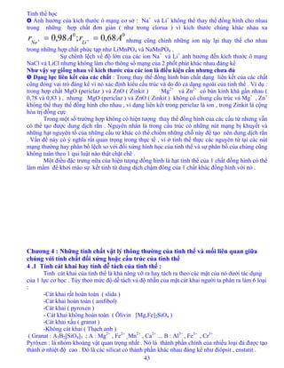 Tinh thể học
43
➍ Ảnh hưởng của kích thước ô mạng cơ sở : Na+
và Li+
không thể thay thế đồng hình cho nhau
trong những hợp chất đơn giản ( như trong clorua ) vì kích thước chúng khác nhau xa
nhưng cũng chính những ion này lại thay thế cho nhau
trong những hợp chất phức tạp như LiMnPO
00
68,0;98,0 ArAr LiNa
== ++
4 và NaMnPO4 .
Sự chênh lệch về độ lớn của các ion Na+
và Li+
ảnh hưởng đến kích thước ô mạng
NaCl và LiCl nhưng không làm cho thông số mạng của 2 phốt phát khác nhau đáng kể
Như vậy sự giống nhau về kích thước của các ion là điều kiện cần nhưng chưa đủ
➎ Dạng lực liên kết của các chất : Trong thay thế đồng hình bản chất dạng liên kết của các chất
cũng đóng vai trò đáng kể vì nó xác định kiểu cấu trúc và do đó cả dạng ngoài của tinh thể . Ví dụ :
trong hợp chất MgO (periclaz ) và ZnO ( Zinkit ) Mg2+
và Zn2+
có bán kính khá gần nhau (
0,78 và 0,83 ) , nhưng MgO (periclaz ) và ZnO ( Zinkit ) không có chung cấu trúc và Mg+
, Zn+
không thể thay thế đồng hình cho nhau , vì dạng liên kết trong periclaz là ion , trong Zinkit là cộng
hóa trị đồng cực
Trong một số trường hợp không có hiện tượng thay thế đồng hình của các cấu tử nhưng vẫn
có thể tạo được dung dịch rắn . Nguyên nhân là trong cấu trúc có những nút mạng bị khuyết và
những hạt nguyên tố của những cấu tử khác có thể chiếm những chỗ này để tạo nên dung dịch rắn
. Vấn đề này có ý nghĩa rất quan trọng trong thực tế , vì ở tinh thể thực các nguyên tử tại các nút
mạng thường hay phân bố lệch so với đối xứng hình học của tinh thể và sự phân bố của chúng cũng
không tuân theo 1 qui luật nào thật chặt chẽ .
Một điều đặc trưng nữa của hiện tưọng đồng hình là hạt tinh thể của 1 chất đồng hình có thể
làm mầm để khơi mào sự kết tinh từ dung dịch chậm đông của 1 chất khác đồng hình với nó .
Chương 4 : Những tính chất vật lý thông thường của tinh thể và mối liên quan giữa
chúng với tính chất đối xứng hoặc cấu trúc của tinh thể
4 .1 Tính cát khai hay tính dễ tách của tinh thể :
Tinh cát khai của tinh thể là khả năng vỡ ra hay tách ra theo các mặt của nó dưới tác dụng
của 1 lực cơ học . Tùy theo mức độ dễ tách và độ nhẵn của mặt cát khai người ta phân ra làm 6 loại
:
-Cát khai rất hoàn toàn ( slida )
-Cát khai hoàn toàn ( amfibol)
-Cát khai ( pyroxen )
- Cát khai không hoàn toàn ( Ôlivin [Mg,Fe]2SiO4 )
-Cát khai xấu ( granat )
-Không cát khai ( Thạch anh )
( Granat : A3B2[SiO4]3 ; A : Mg2+
, Fe2+
,,Mn2+
, Ca2+ .
... B : Al3+
, Fe3+
, Cr3+
Pyrôxen : là nhóm khoáng vật quan trọng nhất . Nó là thành phần chính của nhiều loại đá được tạo
thành ở nhiệt độ cao . Đó là các silicat có thành phần khác nhau đáng kể như điôpsit , enstatit .
 