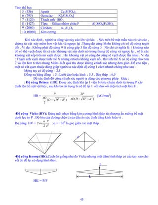 Tinh thể học
45
5 (536) Apatit Ca5F(PO4)3
6 (795) Octoclaz K[AlSi3O8]
7 (1120) Thạch anh SiO2
8 (1427) Tôpa - Silicat nhôm chứa F - Al2SiO4(F,OH)2
9 (2060) Côriđon α- Al2O3
10(10060) Kim cương
Khi xác định , người ta dùng vật này cào lên vật kia . Nếu trên bề mặt mẫu nào có vết cào ,
chứng tỏ vật này mềm hơn vật kia và ngược lại .Thang độ cứng Mohs không chỉ rõ độ cứng tuyệt
đối . Ví dụ : Không phải độ cứng 9 là cứng gấp 3 lần độ cứng 3 . Nó chỉ có nghĩa là 1 khoáng nào
đó có thể vạch được tất cả các khóang vật xếp dưới nó trong thang độ cứng và ngược lại , sẽ bị các
khoáng vật xếp trên nó vạch được . Hai khoáng vật có cùng độ cứng sẽ vạch được lẫn nhau . Ví dụ
: Thạch anh vạch được tinh thể X nhưng ortocla không vạch nổi, thì tinh thể X có độ cứng nhỏ hơn
7 và lớn hơn 6 theo thang Mohs .Kết quả thu được không chính xác nhưng đơn giản .Để cho tiện ,
một số vật quen thuộc dùng giúp người ta xác định độ cứng 1 cách nhanh chóng như sau :
Móng tay có độ cứng : 2,5
Đồng xu bằng đồng : 3 ; Lưỡi dao hoặc kính : 5,5 . Dây thép : 6,5
Để xác định đô cứng chính xác người ta dùng các phương pháp khác :
: Độ cứng Brinen (HB): Được xác định khi ép 1 viên bi tiêu chuẩn dưới tải trọng P xác
định lên bề mặt vật liệu , sau khi bỏ tải trọng bi sẽ để lại 1 vết lõm với diện tích mặt lõm F .
HB =
)(
2
)(
2
22
22 dDDD
P
dDD
D
P
−−
=
−− ππ
[kG/mm2
]
-Độ cứng Vicke (HV): Dùng mũi nhọn bằng kim cương hình tháp tứ phương ấn xuống bề mặt
dưới lực ép P . Độ lớn của đường chéo d của dấu ấn xác định bằng kính hiển vi .
Độ cứng HV = 2
2
sin2
d
Pα
; α = 1360
là góc giữa các mặt tháp .
d
-Độ cứng Knoop (HK):Cách đo giống như đo Vicke nhưng mũi đâm hình tháp có cấu tạo sao cho
vết đo để lại có dạng hình thoi .
b
L
HK = P/F
 