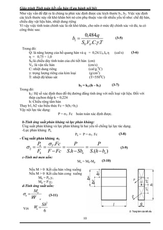 Giáo trình Tính toán kết cấu hàn (Lưu hành nội bộ)
10
Như v ng ta phải xác định được các kích thước b1, b2. Việc xác định
các kíc thuộc vào rất nhiều yếu tố như: chế độ hàn,
chiều
ậy vấn đề đặt ra là chú
h thước này rất khó khăn bởi nó còn phụ
dày vật liệu hàn, nhiệt dung riêng
Vì vậy việc tính toán chính xác là rất khó khăn, cho nên ở mức độ chính xác vừ đủ, ta có
công thức sau:
TCVS
q
b
.484,0
1 =
h ....0 γ
Trong đó:
Q: là năng lượng của hồ quang hàn và q = 0,24.Uh h.η (cal/s)
η = 0,75 ÷ 1,0
hiều dày tính toán của chi tiết hàn (cm)
g (cal/g. C)
3
)
0
C)
Trong
2: Hệ số xác định theo đồ thị đường đẳng tính ứng với mỗi loại vật liệu. Đối với
thép cacbon thấp k = 0,224
hiều rộng tấm hàn
Thay b
Vậy n
σT. Fc hoà
n kháng và lực phả
Ứng suất phản kháng và
ực phản kháng P
-
(3-5)
(3-6).I
S0:là c
Vh :là vận tốc hàn (cm/s)
0
C: nhiệt dung riên
γ: trọng lượng riêng của kim loại (g/cm
T: nhiệt độ khảo sát (T=550
(3-7)b2 = k2.(h – b1)
đó:
k
h: C
1, b2 vào biểu thức Fc = S(b1+b2)
ội lực tác dụng:
P = n toàn xác định được.
n kháng:
ực tác dụng.
c
b-Tính ứng suất phả
lực phản kháng là hai yếu tố chống lại l
-L k
Pk = P = σT. F (3-8)
Ứng suất phản kháng σ2
).(.
.
nn
T
k
k
bhSSbhS
PFc
−−
===2
FcFF −
P σ P
=σ
c-Tính mô men uốn:
Mu = Mk-Mp
ấu hàn võng xuống
Nếu M > 0 Kết cấu hàn cong xu
= P .y
d-Tí
(3-9)
(3-10)
Nếu M > 0 Kết c
ống
Mk k 1
Mp = P.y2
nh ứng suất uốn:
u
u
W
uM
=σ
Vớ
(3-1
i
6
. 2
hS
Wu =
1)
 