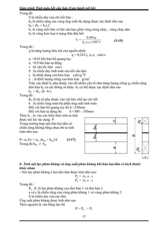 Giáo trình Tính toán kết cấu hàn (Lưu hành nội bộ)
12
Trong
b0 = (b1 + b2).2
vùng mối hàn và lân cận bao gồm vùng nóng chảy , vùng chảy dẻo
àn hồi
đó
S là chiều dày của chi tiết hàn :
b0 là chiều rộng của vùng ứng suất tác dụng được xác định như sau
b1 là
b2 là vùng kim loại ở trạng thái đ
CcvS
q
b
.484,0
= 01
550.... γ
Trong
q = 0,24.Uh..Ih.η calo/s
η =0,65 khi hàn hồ quang tay.
,9 khi hàn tự động
S :là chiều dày tính toán của k
calo/g C
ủa kim loại g/cm3
ộc vào rất nhiều yếu tố như năng lượng riêng q0 chiều rộng
được xác định như sau
Trong
ang tay thì h =250mm
ới hàn tự động thì h =300 – 350mm
Thay b
được n
Trong
chiều r
- Tính nội lực phản kháng và ứng suất phản kháng khi hàn hai tấm có kích thước
hác nhau
Nội lực phản kháng ở hai tấm hàn được tính như sau:
Pa = σ2. a . s
n 2
a và c là chiều rộng của vùng ph vùng phản kháng 2
S là chiều dày của các tấm
ản kháng được tính như sau
Theo n
(3-15)
0
đó :
q là năng lượng hữu ích của nguồn nhiệt
η =0
v :là vận tốc hàn cm/s
ết cấu hàn
0
c :là nhiệt dung của kim loại
y : là khối lượng riêng c
Việc xác định b2 phụ thu
tấm hàn h0 và các thông số khác b2 có thể
b2 = K2 .(h –b1)
đó :
K2 là hệ số phụ thuộc vào vật liệu chế tạo chi tiết
h là chiều rộng toàn bộ phần ứng suất tính toán
Đối với hàn hồ qu
Đối v
1 , b2 vào các biểu thức trên ta tính
ội lực tác dụng P
trường hợp nếu hàn hai tấm có
ộng không bằng nhau thì ta tính
toán như sau:
(3-17P= σT.Fc = σT. (bna + bnc).S
Trong đó bna ≠ bnc
b
k
-
Pc = σ2. c . s
Trong đó :
Pa ,Pc là lực phản kháng của tấm hàn 1 và tấm hà
ản kháng 1 và
Ứng suất ph
guyên lý cân bằng lực thì
P = Pa + Pc
)
 