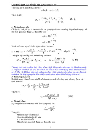 Giáo trình Tính toán kết cấu hàn (Lưu hành nội bộ)
13
Thay c ó
σ2 .(a+c). S
Từ đó ta có :
ác giá trị của chúng vào ta c
σT. b0.S =
0
0
2
.).( bb ncnaT
=
bh
b
ca
T
−+
+
=
σσ
σ
c- Tính mô men uốn
Các lực Pa và Pc sẽ tạo ra mô men uốn khi quay quanh tâm của vùng ứ tác dụng , và
mô men quay này được xác định như sau:
(3-18)
ng suất
2
oba
PaMa
+
=
2
obc
Mc Pc
+
=
Vì các mô men này có chiều ngược nhau cho nên :
M = Ma - Mc = =
2
..
2
.. 22
oo bc
sc
ba
sa
+
−
+
σσ-
2
obc
Pc
+
2
oba
Pa
+
Thay giá trị của ứng suất phản kháng vào ta có
)(
)(2
0b
h
M T
−
=
..
0
0
ca
b
Sb
++
)(2
).(.
0bh
cahP
M
−
−
=
σ (3-19)⇒
Từ công thức trên ta nhận thấy rằng, nếu c=0 tức là hàn vào mép tấm, khi đó mô men uốn
M có giá trị lớn nhất, khi c=a tức là hàn hai tấm có kích thước b ng nha men uốn
M=0. Như vậy khi hàn giáp mối những tấm hàn có kích thước bằng nhau thì biến dạng sẽ
hỏ nhất, khi hàn những tấm hàn có kích thước khác nhau thì biến dạng sẽ xảy ra.
ằ u thì mô
n
d- Tính ứng suất uốn
Dưới tác dụng của mô men uốn M, sẽ sinh ra ứng suất uốn, ứng suất uốn này được xác
định như sau:
2
).(..6 cahPMM
0 .).(2
6
. hsbhhS 2
−
−
==
W
u =σ
Vậy ta có:
)(
)(.b.3
0
0
bhh
caT
u
−
σ −
=σ
Độ võng lớn nhất được xác định theo công thức sau.
(3-20)
e- Tính độ võng :
EJ
lM
f
8
. 2
max =
Trong đó:
M là mô men uốn lớn nhất
l là chiều dài của chi tiết hàn
E là mô đun đàn hồi
ô men quán tính được xác định như sau.J là m
 