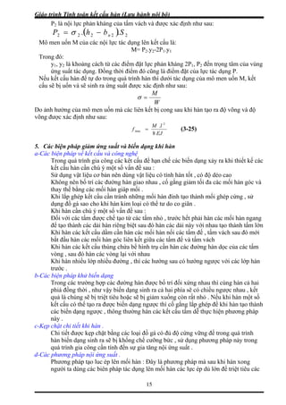 Giáo trình Tính toán kết cấu hàn (Lưu hành nội bộ)
15
P2 là nội lực phản kháng của tấm vách và được xác định như sau:
( ) 22222 .. SbhP n−= σ
Mô men uốn M của các nội lực tác dụng lên kết cấu là:
Trong đó:
y , y là khoảng cách từ các điể đặt lực phản kháng 2P1, P2 đến trọng tâm của vùng
đặt của lực tác dụng P.
Nếu kết cấu hàn để tự do trong quá t ác dụng của mô men uốn M, kết
n và sẽ sinh ra ứng suất được xác định như sau:
M= P2.y2-2P1.y1
1 2
ứng suất tác dụng. Đồng thời điểm đó cũng là điểm
m
rình hàn thì dưới t
cấu sẽ bị uố
W
o ảnh hưởng của mô men uốn mà các liên kết bị cong sau khi hàn tạo ra độ võng và độ
õng được xác định như sau:
M
=σ
D
v
EJ8
5. Các biện pháp giảm ứng s
l 2
M
f
.
max =
uất và biến dạng khi hàn
a-Các biện pháp về kết cấu và công nghệ
Trong quá trình gia công các kêt cấu để hạn ch các ng xảy ra khi thiết kế các
kết cấu hàn cần chú ý một số vấn đề sau :
àn tốt , có độ dẻo cao
o nhau , cố gắng giảm tối đa các mối hàn góc và
hàn đính tạo thành mối ghép cứng , sử
m nhỏ , trước hết phải hàn các mối hàn ngang
ớn
, tấm vách sau đó mới
ữa các tấm đế và tấm vách
b-Các
c bố trí đối xứng nhau thì cùng hàn cả hai
húng sẽ bị triệt tiêu hoặc sẽ bị giảm xuống còn rất nhỏ . Nếu khi hàn một số
biến dạng ngược thì cố gắng lắp ghép để khi hàn tạo thành
c-Kẹp
ình gia công cần tính đến sự gia tăng nội ứng suất .
suất .
ế biến dạ
Sử dụng vật liệu cơ bản nên dùng vật liệu có tính h
Không nên bố trí các đường hàn gia
thay thế bằng các mối hàn giáp mối .
Khi lắp ghép kết cấu cần tránh những mối
dụng đồ gá sao cho khi hàn kim loại có thể tư do co giãn .
Khi hàn cần chú ý một số vấn đề sau :
Đối với các tấm được chế tạo từ các tấ
để tạo thành các dải hàn riêng biệt sau đó hàn các dải này với nhau tạo thành tấm l
Khi hàn các kết cấu dầm cần hàn các mối hàn nối các tấm đế
bắt đầu hàn các mối hàn góc liên kết gi
Khi hàn các kết cấu thùng chứa bể hình trụ cần hàn các đường hàn dọc của các tấm
vòng , sau đó hàn các vòng lại với nhau
Khi hàn nhiều lớp nhiều đường , thì các hướng sau có hướng ngược với các lớp hàn
trước .
biện pháp khử biến dạng
Trong các trường hợp các đường hàn đượ
phiá đồng thời , như vậy biến dạng sinh ra cả hai phía sẽ có chiều ngược nhau , kết
quả là c
kết cấu có thể tạo ra được
các biến dạng ngược , thông thường hàn các kết cấu tấm dễ thực hiện phương pháp
này .
chặt chi tiết khi hàn .
Chi tiết được kẹp chặt bằng các loại đồ gá có đủ độ cứng vững để trong quá trình
hàn biến dạng sinh ra sẽ bị khống chế cưỡng bức , sử dụng phương pháp này trong
quá tr
d-Các phương pháp nội ứng
Phương pháp tạo luc ép lên mối hàn : Đây là phương pháp mà sau khi hàn xong
người ta dùng các biên pháp tác dụng lên mối hàn các lực ép dủ lớn để triệt tiêu các
(3-25)
 