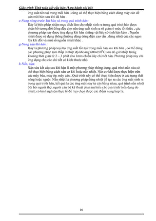 Giáo trình Tính toán kết cấu hàn (Lưu hành nội bộ)
16
n , cũng có thể thực hiện bằng cách dùng máy cán để
e-Nun
ho nên ứng suất sinh ra sẽ giảm ở mức tối thiểu , các
ật liệu có tính hàn kém . Nguồn
n
g-Nun
ảng 600-650 C sau đó giữ nhiệt trong
từ 2 – 3 phút cho 1mm chiều dày chi tiết hàn. Phương pháp này chỉ
h-Nắn
hiệt. Nắn cơ khí được thực hiện trên
y búa, máy ép, máy cán...Quá trình này có thể thực hiện được ở các trạng thái
a
ệt
ứng suất tồn tại trong mối hà
cán mối hàn sau khi đã hàn .
g nóng trước khi hàn và trong quá trình hàn:
Đây là biện pháp nhằm mục đích làm cho nhiệt sinh ra trong quá trình hàn được
phân bố tương đối đồng đều c
phương pháp này được ứng dụng khi hàn những v
nhiệt được sử dụng thông thường dùng dòng điện cao tần , dùng nhiệt của các ngọ
lửa khí đốt và một số nguồn nhiệt khác .
g sau khi hàn :
Đây là phương pháp loại bỏ ứng suất tồn tại trong mối hàn sau khi hàn , có thể dùng
các phương pháp ram thấp ở nhiệt độ kho 0
khoảng thời gian
ứng dụng cho các chi tiết có kích thước nhỏ.
, sửa:
Nắn sửa kết cấu sau khi hàn là một phương pháp thông dụng, quá trình nắn sửa có
thể thực hiện bằng cách nắn cơ khí hoặc nắn n
các má
nóng hoặc nguội. Nắn nhiệt là phương pháp dùng nhiệt để tạo ra các ứng suất sinh r
trong quá trình hàn, kết quả là các ứng suất này tự cân bằng nhau, quá trình nắn nhi
đòi hỏi người thợ, người cán bộ kỹ thuật phải am hiểu các quá trình biến dạng do
nhiệt, có kinh nghiệm thực tế để lựa chọn được các điểm nung hợp lý.
 