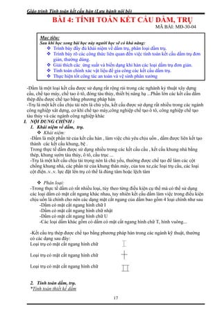 Giáo trình Tính toán kết cấu hàn (Lưu hành nội bộ)
17
BÀI 4: TÍNH TOÁN KẾT CẤU DẦM, TRỤ
MÃ BÀI: MĐ-30-04
ầm là m ật xây dựng
ầu, chế t lớn các kết cấu dầm
ép đều được chế tạo bằng phương pháp hàn
nh
I.
a kết cấu hàn , làm việc chủ yêu chịu uốn , dầm được liên kết tạo
được sử dụng nhiều trong các kết cấu cầu , kết cấu khung nhà bằng
ng nén là chủ yếu, thường được chế tạo để làm các cột
âm hoặc lệch tâm
thể mà có thể sử dụng
ác loại dầm có mặt cắt ngang khác nhau, tuy nhiên kết cấu dầm làm việc trong điều kiện
ho nên các dạng mặt cắt ngang của dầm bao gồm 4 loại chính như sau
mặt cắt ngang hình chữ T, hình vuông...
-Kết ng pháp hàn trong các ngành kỹ thuật, thường
có cá
oại trụ có mặt cắt ngang hình chữ
ang hình chữ
oại trụ có mặt cắt ngang hình chữ
Tính toán thiết kế dầm
Mục tiêu:
Sau khi học xong bài học này người học sẽ có khả năng:
Trình bày đầy đủ khái niệm về dầm trụ, phân loại dầm trụ.
h bày rõ các công thức liên quan đến việc tính toán kết cấu dầm trụ đơn
rụ đơn giản.
Trìn
giản, thường dùng.
Giải thích các ứng suất và biến dạng khi hàn các loại dầm t
Tính toán chính xác vật liệu để gia công các kết cấu dầm trụ.
Thực hiện tốt công tác an toàn và vệ sinh phân xưởng
-D ột loại kết cấu được sử dụng rất rộng rải trong các nghành kỷ thu
c ạo máy, chế tao ô tô, đóng tàu thủy, thiết bị nâng hạ ...Phần
th
-Trụ là một kết cấu chịu tải nén là chủ yếu, kết cấu được sử dụng rất nhiều trong các ngà
công nghiệp xât dựng, cơ khí chế tạo máy,công nghiệp chế tạo ô tô, công nghiệp chế tạo
tàu thủy và các ngành công nghiệp khác
NỘI DUNG CHÍNH :
1. Khái niệm về dầm, trụ.
Khái niệm:
-Dầm là một phần tử củ
thành các kết cấu khung, bệ .
Trong thực tế dầm
thép, khung sườn tàu thủy, ô tô, cầu trục ...
-Trụ là một kết cấu chịu tải trọ
chống khung nhà, các phần tử của khung thân máy, của toa xe,các loại trụ cầu, các loại
cột điện..v..v. lực đặt lên trụ có thể là đúng t
Phân loại:
-Trong thực tế dầm có rất nhiều loại, tùy theo từng điều kiện cụ
c
chịu uốn là chính c
-Dầm có mặt cắt ngang hình chữ I
-Dầm có mặt cắt ngang hình chữ nhật
-Dầm có mặt cắt ngang hình chữ U
-Các loại dầm khác gồm có dầm có
cấu trụ thép được chế tạo bằng phươ
c dạng sau đây:
L
Loại trụ có mặt cắt ng
L
2. Tính toán dầm, trụ.
*
 