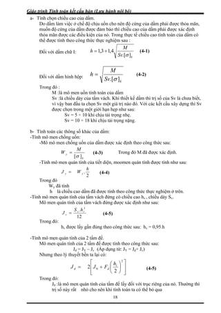 Giáo trình Tính toán kết cấu hàn (Lưu hành nội bộ)
18
- Tính chọn chiều cao của dầm.
hế độ chịu uốn cho nên độ cứng của dầm phải được thỏa mãn,
ầm được đảm bảo thì chiều cao của dầm phải được xác định
ủa nó. Trong thực tế chiều cao tính toán của dầm có
a
Do dầm làm việc ở c
muốn độ cứng của d
thỏa mãn được các điều kiện c
thể được tính theo công thức thực nghiệm sau :
Đối với dầm chữ I:
kSv
M
h
].[
4,13,1
σ
÷= (4-1)
Đối với dầm hình hộp:
kSv
M
h
].[σ
= (4-2)
Trong đó :
ính toán của dầm
Sv :là chiều dày của tấm vách. Khi thiết kế dầm thì trị số của Sv là chưa biết,
n đầu ta chọn Sv một giá trị nào đó. Với các kết cấu xây dựng thì Sv
sau:
b- Tính toán các
-Tính mô men chố
-Mô mô men chống uốn của dầm được xác định theo công thức sau:
M :là mô men uốn t
vì vậy ba
được chọn trong một giới hạn hẹp như
Sv = 5 ÷ 10 khi chịu tải trọng nhẹ.
Sv = 10 ÷ 18 khi chịu tải trọng nặng.
thông số khác của dầm:
ng uốn:
M
k][σ
-Tính mô men quán tính của tiết diện, moomen quán tính được tính n
yW = Trong đó M đã được xác định.
hư sau:
(4-3)
2
Trong đó
.WJ yy =
W đã tính
à chiều cao dầm ã đ h theo công thức thực nghiệm ở trên.
-Tín uán tính của tấm vách đứng có chiều cao hv , chiều dày Sv.
Mô h của tấm vách đứng được xác định như sau:
h
(4-4)
y
h l đ ược tín
h mô men q
men quán tín
. 3
hS
12
Trong đó:
vv
vJ = (4-5)
hv được lấy gần đúng theo công thức sau: hv = 0,95.h
-Tín uán tính của 2 tấm đế.
Jd = JY – Jv (Áp dụng từ: JY = Jd+ Jv)
h mô men q
Mô men quán tính của 2 tấm đế được tính theo công thức sau:
Nhưng theo lý thuyết bền ta lại có:
⎥
⎥⎢ ⎟
⎞
⎜
⎛
+= 1
2
h
FJJ
⎤⎡ 2
⎦⎠⎝ 2
Trong đó:
men quán tính của tấm đế lấy i với tr g của nó. Thường thì
trị số này rất nhỏ cho nên khi tính toán ta có thể bỏ qua
⎢⎣
0 dd
J0 :là mô đố ục riên
(4-5)
 