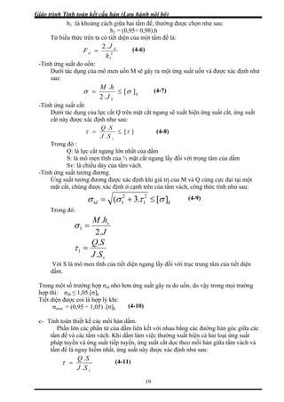 Giáo trình Tính toán kết cấu hàn (Lưu hành nội bộ)
19
khoảng cách giữa hai tấm đế, thường được chọn như sau:
Từ biể
h1 :là
h1 = (0,95÷ 0,98).h
u thức trên ta có tiết diện của một tấm đế là:
2
Fd =
1h
ứng suất do uốn:
.2 J d (4-6)
-Tính
ụng của mô men ốn M ây ra một ứng suất uốn và được xác định như
sau:
Dưới tác d u sẽ g
k
J
][
.2
σσ ≤=
Y
hM .
-Tính ứng suất cắt:
ụng của lực cắt Q trên mặ ắt ngang sẽ xuất hiện ứng suất cắt, ứng suất
c xác định như sau:
(4-7)
Dưới tác d t c
cắt này đượ
][
.
ττ ≤=
vSJ
Trong đó :
.SQ
ực cắt ngang lớn nhất của dầm
ĩnh của ½ mặt cắt ngang l đối với trọng tâm của dầm
chiều dày của tấm vách.
-Tính ứng
Ứng s ột
mặt cắ rên của tấm vách, công thức tính như sau:
(4-8)
Q: là l
S: là mô men t ấy
Sv: là
suất tương đương.
uất tương đương được xác định khi giá trị của M và Q cùng cực đại tại m
t, chúng được xác định ở cạnh t
ktd ][.3( 2
1
2
1 στσσ ≤+=
Trong đó:
(4-9)
J
hM v
.2
.
1 =σ
vSJ
SQ
.
.
1 =τ
Với S là mô men tĩnh của tiết diện ngang lấy đối với trục trung tâm của tiết diện
dầm.
Tron
hợp td ≤ 1,05.[σ]k
iết diện được coi là hợp lý khi:
dầm.
ầ ết với nhau bằng các đường hàn góc giữa các
tấm đế và các tấm vách. Khi dầm làm việc thường xuất hiện cả hai loại ứng suất
ng suất cắt dọc theo mối hàn giữa tấm vách và
g một số trường hợp σtd nhỏ hơn ứng suất gây ra do uốn, do vậy trong mọi trường
thì: σ
T
(4-10)σmax = (0,95 ÷ 1,05) .[σ]k
c- Tính toán thiết kế các mối hàn
Phần lớn các phần tử của d m liên k
pháp tuyến và ứng suất tiếp tuyến, ứ
tấm đế là nguy hiểm nhất, ứng suất này được xác định như sau:
vSJ
SQ
.
.
=τ (4-11)
 