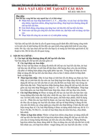 Giáo trình Tính toán kết cấu hàn (Lưu hành nội bộ)
2
BÀI 1: VẬT LIỆU CHẾ TẠO KẾT CẤU HÀN
MÃ BÀI: MĐ-30-01
Vật liệu chế tạo kết cấu hàn là yếu tố quan trọng quyết định đến chất lượng công trình
và là một yếu tố ảnh hưởng rất lớn đến các quá trình công nghệ,tính kinh tế của công
trình. Do vậy việc lựa chọn chế tạo kết cấu hợp lý sẽ mang lại tính hiệu quả kinh tế, kỹ
thuật to lớn. Đó là tiêu chí rất quan trọng.
I. NỘI DUNG CHÍNH :
1) Các loại vật liệu thường dùng để chế tạo kết cấu hàn
Vật liệu dùng để chế tạo kết cấu hàn gồm có:
Các loại thép các bon thấp:
Đây là loại vật liệu được sử dụng rất nhiều để chế tạo các loại kết cấu hàn, do loại
vật liệu này rất dễ hàn và mối hàn dễ đạt được chất lượng theo yêu cầu mà không
cần phải có những biện pháp công nghệ phức tạp nào. Trong thực tế thép các bon
thấp sử dụng để chế tạo kết cấu hàn được chia ra làm 2 nhóm chính là thép định
hình và thép tấm.
Thép hợp kim thấp : Đây là loại thép có tính hàn tốt chỉ đứng sau thép các bon
thấp, do có tính hàn tốt cho nên các loại thép hợp kim thấp cũng rất hay được sử
dụng để chế tạo các kết cấu hàn có yêu cầu độ bền cao hoặc làm việc trong các
điều kiện đặc biệt. Thép hợp kim thấp thường được dùng để chế tạo kết cấu hàn
gồm các loại như thép Manggan; thép Cr –Si –Mn; Cr-Mn-Môlipđen. Thép hợp
kim thấp gồm các loại thép hình hoặc thép tấm, được chế tạo theo tiêu chuẩn.
• Các loại thép không rỉ: Được sử dụng để chế tạo các lọai kết cấu hàn làm việc
trong những điều kiện đặc biệt như: nhiệt độ cao, làm việc trong điều kiện tiếp
xúc với hóa chất, hoặc các thiết bị bảo quản, chế biến thực phẩm, thiết bị dụng
cụ y tế... Phần lớn các loại thiết bị thuộc các loại này thuộc dạng tấm, hiện nay
do nhu cầu sử dụng các loại kết cấu được chế tạo từ thép không rỉ đang rất lớn
cho nên rất nhiều các công nghệ gia công kết cấu thép không rỉ hiện đại đã xuất
hiện trong thực tế. Các loại thép không rỉ được sử dụng nhiều hiện nay đó là: Cr-
Ni,Cr-Ni-Bo, Ni-Mo-Cr, và một số loại thép chịu ăn mòn hóa học, chịu nhiệt,
bền nhiệt.
• Nhôm và hợp kim nhôm: Nhôm và hợp kim nhôm cũng được sử dụng nhiều để
chế tạo kết cấu hàn đặc biệt là hợp kim nhôm được dùng để chế tạo các kết cấu
yêu cầu có trọng lượng nhỏ,hoặc các kết cấu yêu cầu chống rỉ. Thông thường
hợp kim nhôm hay được dùng nhất là: Duy-ra dùng cho các kết cấu đòi hỏi có độ
bền nhiệt cao, còn hợp kim nhôm –magiê dùng cho các loại kết cấu như: vỏ tầu
Mục tiêu:
Sau khi học xong bài học này người học sẽ có khả năng:
Nhận biết các loại thép định hình U, I, V..., thép tấm, và các loại vật liệu khác
như nhôm, hợp kim nhôm, đồng hợp kim đồng, thép hợp kim thường dùng để
chế tạo kết cấu hàn.
Giải thích đúng công dụng của từng loại vật liệu khi chế tạo kết cấu hàn.
Tính toán vật liệu gia công kết cấu hàn chính xác, đạt hiệu suất sử dụng vật liệu
cao.
Thực hiện tốt công tác an toàn và vệ sinh phân xưởng
 