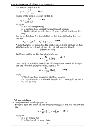 Giáo trình Tính toán kết cấu hàn (Lưu hành nội bộ)
20
Các mối hàn có cạnh là K thì:
KJ .7,0.2.
SQ.
=τ
Trường hợp tải trọng di động trên mặt dầm thì:
(4-12)
Kz
k
.7,0.2.
Pn.
=τ
Trong đó:
P: là trị số tải tr ập
n: là trị số phụ thuộc vào đặc trưng gia công cạnh tấm đứng
à chiều dài mối hàn tính toán trên đó áp lực truyền từ tấm đế sang tấm
Sau kh
thức s
(4-13)
ọng t trung
z: l
đứng.
i xác định được T và T ta tiến hành xác định ứng suất tổng hk ợp theo công
au:
(4-14)
hkth ][22
ττττ ≤+= .
*Trong thực tế khi yêu cầu sử dụng dầm có chiều dài lớn ta phải tiến hành nối dầm,
ầm cần lưu ý các mối nối ở các tấm phả hau như hình vẽ:
(Hình vẽ nối d m)
khi nối d
ầ
i lệch n
Độ bền của mối hàn nối dầm được xác định như sau:
h
W
M
][σσ ≤=
Nếu σ > [σ]h thì ta phải hàn thêm vào chỗ nối tấm ốp p m cho mô men quán
tính tăng và mô men chống uốn sẽ tăng, lúc này ta có:
(4-15)
hụ để là
h
W
M
][
'
σσ ≤= (4-16)
Trong đó:
W’ là mô men chống uốn của tiết diện khi có tấm
Khi tính toán thiết kế ta nên hạn chế dùng tấm đệm vì nó là nguồn gốc sinh ra
uất tập trung.
*Tính toàn thiết kế trụ
đệm.
ứng s
a- Tính toán thiết kế mặt cắt ngang của trụ
ủa trụ khi chịu nén đúng tâm được xác định theo công thức sauĐộ bền và độ ổn định c
đây:
ϕσσσ .][][ kn
N
=≤=
F
Trong đó:
N: là lực nén dọc trục
F : là diện tích mặt cắt ngang của trụ
(4-17)
 