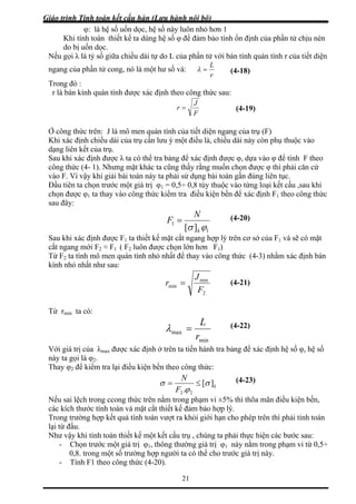 Giáo trình Tính toán kết cấu hàn (Lưu hành nội bộ)
21
hệ số uốn dọc, hệ số này luôn nhỏ hơn 1
Khi tí hệ số φ để đảm bảo tính ổn định của phần tử chịu nén
do bị u
Nếu gọi λ l án tính quán tính r của tiết diện
ngan
φ: là
nh toán thiết kế ta dùng
ốn dọc.
à tỷ số giữa chiều dài tự do L của phần tử với b
g của phần tử cong, nó là một hư số và:
r
L
=λ
Trong đó :
r là bán kính quán tính được xác định theo côn sau:
(4-18)
g thức
F
J
r =
Ở công thức trên: J là mô men quán tính của tiết ngang (F)
Khi xác định chiều dài của trụ cần lưu ý một điều là, chiều d òn phụ thuộc vào
ạng liên kết của trụ.
để tính F theo
ài toán náy ta phải sử dụng bài toán gần đúng liên tục.
c
(4-19)
diện của trụ
ài này c
d
Sau khi xác định được λ ta có thể tra bảng để xác định được φ, dựa vào φ
công thức (4- 1). Nhưng mặt khác ta cũng thấy rằng muốn chọn được φ thì phải căn cứ
vào F. Vì vậy khi giải b
Đầu tiên ta chọn trước một giá trị φ1 = 0,5÷ 0,8 tùy thuộc vào từng loại kết cấu ,sau khi
chọn được φ1 ta thay vào công thức kiểm tra điều kiện bền để xác định F1 theo công thứ
sau đây:
1
1
][ ϕσ
N
F =
k
Sau khi xác định được F1 ta thiết kế mặt cắt ngang hợp lý trên c ở của F1 và sẽ có mặt
cắt ngang mới F2 ≈ F1 ( F2 luôn được chọn lớn hơn F1)
Từ F ta tính mô men quán tính nhỏ nhất để thay vào công thức (4-3) nhằm xác định bán
(4-20)
ơ s
2
kính nhỏ nhất như sau:
2
min
minr =
J
(4-21)
F
Từ rmin ta có:
min
max
r
L
=λ
Với giá trị của λmax được xác định ở trên ta tiến hành tra b ác định hệ số φ, hệ số
này ta gọi là φ2.
Thay φ để kiểm tra lại điều kiện bền theo công thức:
(4-22)
ảng để x
2
k
N
F . 22 ϕ
Nếu sai lệch trong ccong thức trên nằm trong phạm vi ±5% thì thõa mãn
][σσ ≤=
điều kiện bền,
các kích thước tính toán và mặt cắt thiết kế đảm bảo h
Trong trường hợp kết quả tính toán vượt ra khỏi giới hạn cho phép trên thì phải tính toán
ực hiện các bước sau:
trong một số trường hợp người ta có thể cho trước giá trị này.
ợp lý.
lại từ đầu.
Như vậy khi tính toán thiết kế một kết cấu trụ , chúng ta phải th
- Chọn trước một giá trị φ1, thông thường giá trị φ1 này nằm trong phạm vi từ 0,5÷
0,8.
- Tính F1 theo công thức (4-20).
(4-23)
 