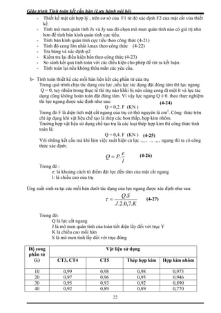 Giáo trình Tính toán kết cấu hàn (Lưu hành nội bộ)
22
sau đó chọn mô men quán tính nào có giá trị nhỏ
bán kính quán tính cực tiểu theo công thức (4-21)
rút ra kết luận.
õa mãn các yêu cầu.
dụng đặt đúng tâm thì lực ngang
Q = 0, tuy nhiên trong thực tế thì trụ nào khki bị nén cũng cong đi một ít và lực tác
≠ 0. theo thực nghiệm
các bon thấp, hợp kim
Trường hợp vật liệu sử dụng chế t ợp kim thì công thức tính
định:
- Thiết kế mặt cắt hợp lý , trên cơ sở của F1 từ đó xác định F2 của mặt cắt vừa thiết
kế.
- Tính mô men quán tính Jx và Jy
hơn để tính bán kính quán tính cực tiểu.
- Tính
- Tính độ cong lớn nhất λmax theo công thức (4-22)
- Tra bảng và xác định φ2
- Kiểm tra lại điều kiện bền theo công thức (4-23)
- So sánh kết quả tính toán với các điều kiện cho phép để
- Tính toán lại nếu không th
b- Tính toán thiết kế các mối hàn liên kết các phần tử của trụ
Trong quá trình chịu tác dụng của lực ,nếu lực tác
dụng cũng không hoàn toàn đặt đúng tâm. Vì vậy lực ngang Q
thì lực ngang được xác định như sau:
Q = 0,2. F (KN )
Trong đó F là diện tích mặt cắt ngang của trụ có thứ nguyên là cm2
. Công thức trên
chỉ áp dụng khi vật liệu chế tạo là thép nhôm.
ạo trụ là các loại thép h
toán là:
Q = 0,4. F (KN )
Với những kết cấu mà khi làm việc xuất hiện cả lực dọc và lực ngang thì ta có công
thức xác
l
PQ .=
Trong đó :
e
e: là khoảng cách từ điểm đặt lực đến tâm của t ngang
l: là chiều cao của trụ
Ứng suất sin h như sau:
mặt cắ
h ra tại các mối hàn dưới tác dụng của lực ngang được xác địn
KJ .7,0.2.
SQ.
=τ
Trong đó:
Q là lực cắt ngang
J là mô men quán tính của toàn tiết diện lấy đối với trục Y
chiều cao mối hàn
y đối với trục đứng
Vật liệu sử dụng
K là
S là mô men tỉnh lấ
Độ cong
phần tử
(λ) CT3, CT4 CT5 Thép hợp kim Hợp kim nhôm
10 0,99 0,98 0,98 0,973
20 0,97 0,96 0,95 0,946
30 0,95 0,93 0,92 0,890
40 0,92 0,89 0,89 0,770
(4-25)
(4-24)
(4-26)
(4-27)
 