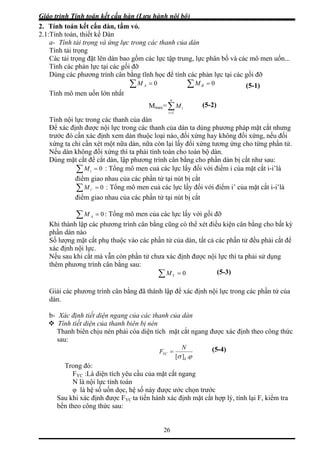 Giáo trình Tính toán kết cấu hàn (Lưu hành nội bộ)
26
2.
2.1: , thiết kế Dàn
- Tính tải trọng và ứng lực trong các thanh của dàn
ính tải trọng
các lực tập trung, lực phân bố và các mô men uốn...
gối đỡ
hản lực tại các gối đỡ
Tính toán kết cấu dàn, tấm vỏ.
Tính toán
a
T
Các tải trọng đặt lên dàn bao gồm
Tính các phản lực tại các
Dùng các phương trình cân bằng tĩnh học để tính các p
0=∑ AM 0=∑ B
Tính mô men uốn lớn nhất
M (5-1)
Mmax=∑ tM
n
(5-2)
=t 1
Tính nội lực trong các thanh của dàn
ng các thanh của dàn ta dùng phương pháp mặt cắt nhưng
trước đó cần xác định xem dàn thuộ ào, đ ứng hay không đối xứng, nếu đối
xứng ta chỉ cần xét một nữa dàn, nữ ại lấy i xứng tương ứng cho từng phần tử.
h toán cho toàn bộ dàn.
là
iểm iao
Khi thành l ỳ
ần dàn
ố lượng mặt cắt phụ thuộc vào các phần tử của dàn, tất cả các phần tử đều phải cắt để
xác định nội lực.
rình cân bằng sau:
Để xác định được nội lực tro
c loại n ối x
a còn l đố
Nếu dàn không đối xứng thì ta phải tín
Dùng mặt cắt để cắt dàn, lập phương trình cân bằng cho phần dàn bị cắt như sau:
0=∑ iM : Tổng mô men cuả các lực lấy đối với điểm i của mặt cắt i-i’là
điểm giao nhau của các phần tử tại nút bị cắt
0'
=∑ iM : Tổng mô men cuả các lực lấy đối với điểm i’ của mặt cắt i-i’
đ g nhau của các phần tử tại nút bị cắt
0=∑ AM : Tổng mô men của các lực lấy với gối đỡ
ập các phương trình cân bằng cũng có thể xét điều kiện cân bằng cho bất k
nàoph
S
Nếu sau khi cắt mà vẫn còn phần tử chưa xác định được nội lực thì ta phải sử dụng
thêm phương t
0=∑ YM (5-3)
Giải các phương trình cân bằng đã thành lập để xác định nội lực trong các phần tử c
dàn.
ủa
- Xác định tiết diện ngang của các thanh của dàn
anh biên chịu nén phải cóa diện tích mặt cắt ngang được xác định theo công thức
sau:
b
Tính tiết diện của thanh biên bị nén
Th
ϕσ .][ k
Trong đó:
YC
N
F = (5-4)
FYC :Là diện tích yêu cầu của mặt cắt ngang
N là nội lực tính toán
φ là hệ số uốn dọc, hệ số này được ước chọn trước
Sa nh được FYC ta tiến hành xác định mặt cắt hợp lý, tính lại F, kiểm tra
bền th
u khi xác đị
eo công thức sau:
 