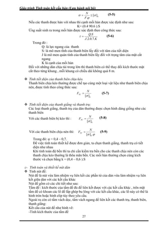 Giáo trình Tính toán kết cấu hàn (Lưu hành nội bộ)
27
k
F
][
.
σ
ϕ
σ ≤=
Nếu các thanh được hàn
N
với nhau thì cạnh mối hàn được xác định như sau:
K= (0.4 90.6 ).S
Ứng suất sinh ra trong mối hàn được xác định theo công thức sau:
KJ .7.0.2.
=τ
SQ.
Trong đó :
(5-5)
(5-6)
Q: là lực ngang của thanh
S: là mô men tĩnh của thanh biên lấy đố với tâm c a tiết diện
ô men quán tính của thanh biên lấy đối với trọng tâm của mặt cắt
Đối với n t
cắt theo t ng , mỗi khung có chiều dài không quá 8 m.
u như thanh biên chịu
nén, được tính theo công thức sau:
i ủ
J là m
ngang
K là cạnh của mối hàn
hững dàn chịu tải trong lớn thì thanh biên có thể thay đổi kích thước mặ
ừng khu
Tính tiết diện của thanh biên chịu kéo.
Thanh biên chịu kéo thường được chế tạo cùng một loại vật liệ
k
YCF
][σ
=
N
Tính tiết diện của thanh giằng và thanh trụ:
Các loại thanh giằng, thanh trụ của dàn thường được chọn hình dáng giống như các
thanh biên
(5-7)
Với các thanh biên bị kéo thì :
k
YCF
][σ
=
N
Với các thanh biên chịu nén thì:
ϕσ .][ k
YC
N
F
(5-8)
=
Trong đó: φ = 0,4 – 0,7.
n giản, ta chọ h giằng, thanh trụ có tiết
diện như nhau
a chỉ cần kiểm tra bền cho các thanh chịu nén còn các
ằng k = (0,4 – 0,6 ).S
c- Tí
Tí
Nút đế là nút vừa làm nhiệm vụ liên kết các phần tử của dàn vừa làm nhiệm vụ liên
ác
ó các chi tiết như sau:
bu lông với các kết cấu khác, các lổ này có thể là
cầu.
-Tính kích thước của tấm đế
Để việc tính toán thiết kế được đơ n than
Khi tính toán độ bền thì t
thanh chịu kéo thường là thõa mãn bền. Các mối hàn thường chọn cùng kích
thước và chọn b
nh toán và thiết kế nút dàn
nh nút đế:
kết giữa dàn với các kết cấu kh
Nút đế gồm c
Tấm đế : kích thước của tấm đế đủ để liên kết được với các kết cấu khác , trên mặt
tấm đế có khoan các lổ để lắp ghép
hình tròn hoặc hình elip tùy theo yêu
Ngoài ra còn có tấm vách dọc, tấm vách ngang để liên kết các thanh trụ, thanh biên,
thanh giằng:
Kết cấu của nút đế như hình vẽ:
(5-9)
 