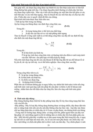 Giáo trình Tính toán kết cấu hàn (Lưu hành nội bộ)
29
uộn tròn và liên kết
c đoạn ống phía dưới thường có chiều dày lớn hơn
ó các
thể tích của chất lỏng
gang
Theo lý thuyết về ứng suất vành ta có th ng thức sau định bề dày
cầ oạn ống bất kỳ:
hàn giáp mối, các đoạn ống cũng được tạo thành từ các tấm thép c
bằng đường hàn giáp mối dọc. Cá
các đoạn ống ở phía trên . Như vậy ở kết cấu trự đứng các mối hàn liên kết gồm c
mối hàn dọc và các mối hàn ngang , theo lý thuyết thì các mối hàn dọc sẽ chịu lực chủ
yếu. Chiều dày của vỏ quyết định độ bền của chúng.
Quá trình tính toán được thực hiện như sau:
- Tính áp lực bên trong của thùng.
Áp lực trong của thùng được xác định theo công thức sau.
P = ρ.y (5-11)
Trong đó :
ρ :là trọng lượng đơn vị
y :là độ sâu của lớp xét so với mặt phẳng nằm n
ể dùng cô đây để xác
n thiết cho một đ
Sy/c =
h][σ
RP.
(5-12)
Trong đó :
R là bán kính của hình trụ
P là áp lực tính theo công thức trên và thường tính cho điểm ở cách mép dưới
của tấm 300 mm cho phù hợp với điều kiện kỷ thuật.
Nế oạn ống nào đó yêu cầu khoan lổ để lắp ống dẫn thì tại chỗ khoan lổ sẽ
bị yếu đi ể kiểm nghiệm theo công thức sau đây:
u trên một đ
, do vậy tại chổ này ta có th
σ = ⎟⎟
⎠
⎜⎜
⎝ − dhS d
d
≤ [σ]h
Trong công thức trên ta có;
⎞⎛ hRP.
P: là áp lực trong thùng chứa .
R: là bán kính của hình tr
h : là chiều cao đoạn ống.
an .
Phần guy hiểm, tuy nhiên khi tính toán ở trên nếu ứng
suất t o phép thì cần phải vá thêm ở chổ lổ khoan một
miến hịu lực tăng lên, làm cho ứng suất tính toán giảm
xuốn
ụ .
d : là đường kính lổ kho
lớn các lổ khoan không gây ra n
ính toán vượt quá ứng suất ch
g , nhằm làm cho tiết diện c
g .
Tính toán đáy thùng .
Đáy thùng thường được thiết kế là đáy phẳng hoặc đáy lồi tùy theo từng trạng thái làm
iệc của kết cấu.
áy phẳng : Đây là loại đáy thông dụng thường được sử dụng nhiều, đáy được đặt trên
cát cho nên đáy không chịu lực làm việc . loại đáy này được
ờng hợp, thùng chứa có dung tích lớn, phần ngoài biên của đáy nơi
v
-Đ
nền xi măng hoặc trên nền
chế tạo bằng thép tấm có chiều dày từ 4÷8 mm và phụ thuộc vào đường kính của thùng
. Trong một số trư
lắp ghép với vách đứng người ta bố trí những tấm có chiều dày lớn hơn phần giữa của
đáy . Mối liên kết giữa đáy và phần trụ có tầm quan trọng đặc biệt trong kết cấu, ở ngay
tại chổ nối sẻ xuất hiện mô men uốn , trị số của mô men phụ thuộc vào chiều dày của
tấm vách đứng và chiều dài phần nhô ra khỏi vách của tấm đáy. Tuy nhiên phạm vi ảnh
(5-13)
 