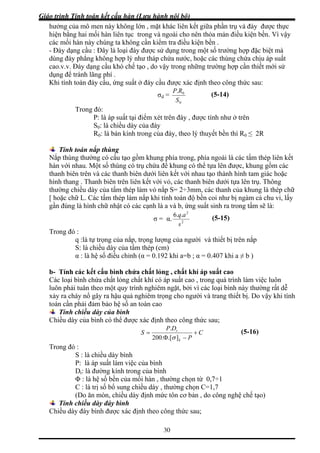 Giáo trình Tính toán kết cấu hàn (Lưu hành nội bộ)
30
hưởng của mô men này không lớn , mặt khác liên kết giữa phần trụ và đáy được thực
hiện bằng hai mối hàn liên tục trong và ngoài cho nên thỏa mản điều kiện bền. Vì vậy
các mối hàn này chúng ta không cần kiểm tra điều kiện bền .
- Đáy dạng cầu : Đây là loại đáy được sử dụng trong một số trường hợp đặc biệt mà
dùng đáy phẳng không hợp lý như tháp chứa nước, hoặc các thùng chứa chịu áp suất
cao.v.v. Đáy dạng cầu khó chế tạo , do vậy trong những trường hợp cần thiết mới sử
dụng để tránh lãng phí .
Khi tính toán đáy cầu, ứng suất ở đáy cầu được xác định theo công thức sau:
σd =
0
0.
S
RP
Trong đó:
(5-14)
P: là áp suất tại điểm xét trên đáy , được tính như ở trên
S0: là chiều dày của đá
R0: là bán kính trong của đáy, theo lý thuyết bền thì R0 ≤ 2R
y
Tính toán n
Nắp thùng thườ phía trong, phía ngoài là các tấm thép liên kết
hàn với nhau. M ồm các
anh biên trên và các thanh biên dưới liên kết với nhau tạo thành hình tam giác hoặc
ên liên kết với vỏ, các thanh biên dưới tựa lên trụ. Thông
ắp thùng
ng có cấu tạo gồm khung
ột số thùng có trụ chứa để khung có thể tựa lên được, khung g
th
hình thang . Thanh biên tr
thường chiều dày của tấm thép làm vỏ nắp S= 2÷3mm, các thanh của khung là thép chữ
[ hoặc chữ L. Các tấm thép làm nắp khi tính toán độ bền coi như bị ngàm cả chu vi, lấy
gần đúng là hình chữ nhật có các cạnh là a và b, ứng suất sinh ra trong tấm sẽ là:
σ = α. 2
2
..6
s
aq
Trong đó :
q :là tự trọng của nắp, trọng lượng của người và thiết bị trên nắp
(5-15)
S: là chiều dày của tấm thép
α : là hệ số điều chỉnh (α = 0.192 khi a=b ; α = 0.407 khi a ≠ b )
b- Tính
Các loại ất cao , trong quá trình làm việc luôn
luôn phả ng rất dễ
xảy ra cháy nổ gây ra hậu quả nghiêm trọng cho người và trang thiết bị. Do vậy khi tính
(cm)
các kết cấu bình chứa chất lỏng , chất khí áp suất cao
bình chứa chất lỏng chất khí có áp su
i tuân theo một quy trình nghiêm ngặt, bởi vì các loại bình này thườ
toán cần phải đảm bảo hệ số an toàn cao
Tính chiều dày của bình
Chiều dày của bình có thể được xác định theo công thức sau;
C
DP
S t
+
Φ
=
.200
.
Pk −].[σ
P: là áp suất làm việc của bình
Dt: là đường kính trong của bình
là hệ số bền của mối hàn , thường chọn từ 0,7÷1
iều dày , thường chọn C=1,7
tôn cơ bản , do công nghệ chế tạo)
T
S : là chiều dày bình
rong đó :
Φ :
C : là trị số bổ sung ch
(Do ăn mòn, chiều dày định mức
Tính
Chiều dà
chiều dày đáy bình
y đáy bình được xác định theo công thức sau;
(5-16)
 