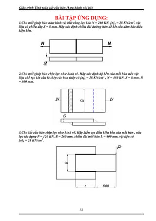 Giáo trình Tính toán kết cấu hàn (Lưu hành nội bộ)
32
BÀI TẬP ỨNG DỤNG:
.Cho mối ghép hàn như hình vẽ, biết rằng lực kéo N = 260 KN, [σ]h = 28 KN/cm2
, vật
ệu có chiều dày S = 8 m ể kết cấu đảm bảo điều
kiện bền.
.Cho mối ghép hàn chịu lực như hình vẽ. Hãy xác định độ bền của mối hàn nếu vật
ệu chế tạo kết cấu là thép các bon thấp có [σ]k = 28 KN/cm2
, N = 450 KN, S = 8 mm, B
300 mm.
.Cho kết cấu hàn chịu lực như hình vẽ. Hãy kiểm tra điều kiện bền của mối hàn , nếu
c tác dụng P = 120 KN, B = 260 mm, chiều dài mối hàn L = 400 mm, vật liệu có
] = 28 KN/cm2
.
1
li m. Hãy xác định chiều dài đường hàn đ
2
li
=
3
lự
[σ k
 