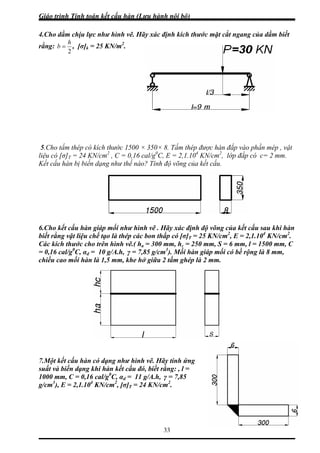 Giáo trình Tính toán kết cấu hàn (Lưu hành nội bộ)
33
4.Cho dầm chịu lực như hình vẽ. Hãy xác định kích thước mặt cắt ngang của dầm biết
ằng:
2
h
b =r , [σ]k = 25 KN/m2
.
.Cho tấm thép có kích thước 1500 × 350× 8. Tấm thép được hàn đắp vào phần mép , vật
ệu có [σ]T = 24 KN/cm2
, C = 0,16 cal/g0
C, E = 2,1.104
KN/cm2
, lớp đắp có c= 2 mm.
ết cấu hàn bị biến dạng như thế nào? Tính độ võng của kết cấu.
.Cho kết cấu hàn giáp mối như hình vẽ . Hãy xác định độ võng của kết cấu sau khi hàn
iết rằng vật liệu chế tạo là thép các bon thấp có [σ]T = 25 KN/cm2
, E = 2,1.104
KN/cm2
.
ác kích thước cho trên hình vẽ.( h = 300 mm, h = 250 mm, S = 6 mm, l = 1500 mm, C
.Một kết cấu hàn có dạng như hình vẽ. Hãy tính ứng
uất và biến dạng khi hàn kết cấu đó, biết rằng: , l =
000 mm, C = 0,16 cal/g0
C, α = 11 g/A.h, γ = 7,85
5
li
K
6
b
C a c
= 0,16 cal/g0
C, αd = 10 g/A.h, γ = 7,85 g/cm3
). Mối hàn giáp mối có bề rộng là 8 mm,
chiều cao mối hàn là 1,5 mm, khe hở giữa 2 tấm ghép là 2 mm.
7
s
1 d
g/cm3
), E = 2,1.104
KN/cm2
, [σ]T = 24 KN/cm2
.
 