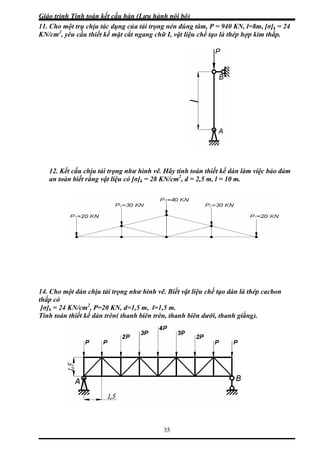 Giáo trình Tính toán kết cấu hàn (Lưu hành nội bộ)
35
11. Cho một trụ chịu tác dụng của tải trọng nén đúng tâm, P = 940 KN, l=8m, [σ]k = 24
N/cm2
, yêu cầu thiết kế mặt cắt ngang chữ I, vật liệu chế tạo là thép hợp kim thấp.
12. Kết cấu chịu tải trọng như hình vẽ. Hãy tính toán thiết kế dàn làm việc bảo đảm
an toàn biết rằng vật liệu có [σ]k = 28 KN/cm2
, d = 2,5 m, l = 10 m.
4. Cho một dàn chịu tải trọng như hình vẽ. Biết vật liệu chế tạo dàn là thép cacbon
ấp có
σ]k = 24 KN/cm2
, P=20 KN, d=1,5 m, l=1,5 m.
K
1
th
[
Tính toán thiết kế dàn trên( thanh biên trên, thanh biên dưới, thanh giằng).
 