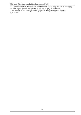 Giáo trình Tính toán kết cấu hàn (Lưu hành nội bộ)
36
5. Tính toán các kích thước cơ bản của bình sinh khi có dung tích 40 lít, sản lượng
hí 2000 lít/giờ, áp suất làm việc 1,5 át, vật liệu có [σ]k = 20 KN/cm2
.
1
k
-Kiểm tra độ bền của bình dập lửa tạt ngược . Biết rằng đường kính của bình
dt = 60 mm
 