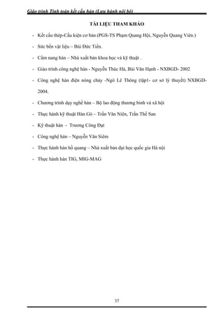 Giáo trình Tính toán kết cấu hàn (Lưu hành nội bộ)
37
TÀI LIỆU THAM KHẢO
- Kết cấu thép-Cấu kiện cơ ội, Nguyễn Quang Viên.)
a học và kỹ thuật .
Hạnh - NXBGD- 2002
BGD-
g trình dạy nghề hàn – Bộ lao động thương binh và xã hội
ản đại học quốc gia Hà nội
bản (PGS-TS Phạm Quang H
- Sức bền vật liệu – Bùi Đức Tiển.
- Cẩm nang hàn – Nhà xuất bản kho
- Giáo trình công nghệ hàn - Nguyễn Thúc Hà, Bùi Văn
- Công nghệ hàn điện nóng chảy -Ngô Lê Thông (tập1- cơ sở lý thuyết) NX
2004.
- Chươn
- Thực hành kỹ thuật Hàn Gò – Trần Văn Niên, Trần Thế San
- Kỹ thuật hàn - Trương Công Đạt
- Công nghệ hàn – Nguyễn Văn Siêm
- Thực hành hàn hồ quang – Nhà xuất b
- Thực hành hàn TIG, MIG-MAG
 