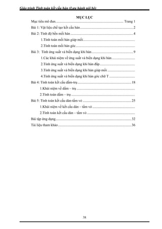 Giáo trình Tính toán kết cấu hàn (Lưu hành nội bộ)
38
MỤC LỤC
Mục tiêu mô đun............................................................................. Trang 1
Bài 1: Vật liệu chế tạo kết cấu hàn............................................................2
Bài 2: Tính độ bền mối hàn.......................................................................4
1.Tính toán mối hàn giáp mối...........................................................
2.Tính toán mối hàn góc...................................................................
Bài 3: Tính ứng suất và biến dạng khi hàn...............................................9
1.Các khái niệm về ứng suất và biến dạng khi hàn ..........................
2.Tính ứng suất và biến dạng khi hàn đắp........................................
3.Tính ứng suất và biến dạng khi hàn giáp mối ...............................
4.Tính ứng suất và biến dạng khi hàn góc chữ T .............................
Bài 4: Tính toán kết cấu dầm-trụ.............................................................18
1.Khái niệm về dầm – trụ ..................................................................
2.Tính toán dầm – trụ ........................................................................
Bài 5: Tính toán kết cấu dàn-tấm vỏ .......................................................25
1.Khái niệm về kết cấu dàn – tấm vỏ ................................................
2.Tính toán kết cấu dàn – tấm vỏ ......................................................
Bài tập ứng dụng......................................................................................32
Tài liệu tham khảo...................................................................................36
 