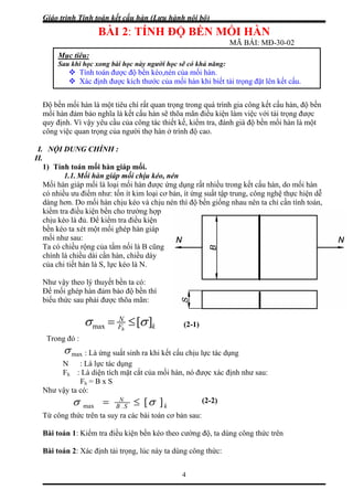 Giáo trình Tính toán kết cấu hàn (Lưu hành nội bộ)
4
BÀI 2: TÍNH ĐỘ BỀN MỐI HÀN
MÃ BÀI: MĐ-30-02
Độ bền mối hàn là một tiêu chí rất quan trọng trong quá trình gia công kết cấu hàn, độ bền
mồi hàn đảm bảo nghĩa là kết cấu hàn sẽ thõa mãn điều kiện làm việc với tải trọng được
quy định. Vì vậy yêu cầu của công tác thiết kế, kiểm tra, đánh giá độ bền mối hàn là một
công việc quan trọng của người thợ hàn ở trình độ cao.
I. NỘI DUNG CHÍNH :
II.
1) Tính toán mối hàn giáp mối.
1.1. Mối hàn giáp mối chịu kéo, nén
Mối hàn giáp mối là loại mối hàn được ứng dụng rất nhiều trong kết cấu hàn, do mối hàn
có nhiều ưu điểm như: tốn ít kim loại cơ bản, ít ứng suất tập trung, công nghệ thực hiện dễ
dàng hơn. Do mối hàn chịu kéo và chịu nén thì độ bền giống nhau nên ta chỉ cần tính toán,
kiểm tra điều kiện bền cho trường hợp
chịu kéo là đủ. Để kiểm tra điều kiện
bền kéo ta xét một mối ghép hàn giáp
mối như sau:
Ta có chiều rộng của tấm nối là B cũng
chính là chiều dài cần hàn, chiều dày
của chi tiết hàn là S, lực kéo là N.
Như vậy theo lý thuyết bền ta có:
Để mối ghép hàn đảm bảo độ bền thì
biểu thức sau phải được thõa mãn:
kF
N
h
][maxσ = ≤ σ
Trong đó :
maxσ : Là ứng suất sinh ra khi kết cấu chịu lực tác dụng
N : Là lực tác dụng
Fh : Là diện tích mặt cắt của mối hàn, nó được xác định như sau:
Fh = B x S
Như vậy ta có:
kSB
N
][.max σσ ≤=
Từ công thức trên ta suy ra các bài toán cơ bản sau:
Bài toán 1: Kiểm tra điều kiện bền kéo theo cường độ, ta dùng công thức trên
Bài toán 2: Xác định tải trọng, lúc này ta dùng công thức:
(2-1)
(2-2)
Mục tiêu:
Sau khi học xong bài học này người học sẽ có khả năng:
Tính toán được độ bền kéo,nén của mối hàn.
Xác định được kích thước của mối hàn khi biết tải trọng đặt lên kết cấu.
 