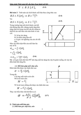 Giáo trình Tính toán kết cấu hàn (Lưu hành nội bộ)
5
kSBN ].[. δ≤
Bài toán 3: Tính toán các kích thước mối hàn theo công thức sau:
S
N
k
k
BNSB ].[
].[. σ
σ ≥⇒≥ (2-4)
Và:
B
N
k
k
SNSB ].[
].[. σ
σ ≥⇒≥
Trong trường hợp nếu kích thước của kết
cấu không thay đổi, nhưng muốn tăng khả
năng chịu tải trọng của kết cấu thì chúng ta
thiết kế các mối hàn xiên như hình vẽ sau
với:
N: là lực tác dụng
B: là chiều rộng tấm nối
α: là góc vát nghiêng của các chi tiết
hàn
Như vậy điều kiện bền của mối hàn lúc
này sẽ là:
kF
N
h
][max σσ ≤=
kS
N
B ][
sin
.
σ
α
≤=
kSB
N
][.
sin.
max σσ α
≤=⇒
Mà α là góc luôn nhỏ hơn 900
nên ứng suất tác dụng lúc này bị giảm xuống, do vậy mà
điều kiện bền tăng lên.
1.2. Mối hàn giáp mối chịu uốn.
Điều kiện bền được xác định như sau:
hW
M
][σσ ≤=
Trong đó:
σ là ứng suất sinh ra do uốn
M là mô men uốn:
2
.lP
M =
W là mô men chống uốn được xác định như sau:
h
SB
W ][6
.2
σ≤=
Thay vào biểu thức tính độ bền ta có:
hSB
lP
][.
..6
2 σσ ≤=
2) Tính toán mối hàn góc.
2.1.Mối hàn góc chịu kéo, nén
(2-5)
(2-3)
(2-6)
(2-7)
 