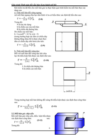 Giáo trình Tính toán kết cấu hàn (Lưu hành nội bộ)
6
Khi kiểm tra độ bền cho mối hàn góc ta thực hiện quá trình kiểm tra mối hàn theo các
dạng sau
a- Tính mối hàn đối xứng ngang:
xét mối hàn ngang chịu lực như hình vẽ ta có biểu thức xác định độ bền như sau:
hBh
N
][..2
ττ ≤=
Trong đó:
N là lực tác dụng
h là chiều cao của mối hàn
B là chiều dài đường hàn.
Do chiều cao mối hàn :
h = k.cos450
= 0,7.k và k = S
(trong trường hợp các tấm có chiều dày
không bằng nhau thì k được chọn theo
tấm có chiều dày nhỏ hơn) cho nên:
hBS
N
][..4,1
ττ ≤=
b- Tính mối hàn đối xứng dọc:
Đối với mối hàn đối xứng dọc khi chịu
lực thì điều kiện bền được xác định như sau:
hLh
N
][..2
ττ ≤=
(2-8)
(2-9)
Trong đó:
L là chiều dài đường hàn
là chiều cao mối hàn
rong trường hợp mối hàn không đối xứng thì điều kiện được xác định theo công thức
au:
h
T
s
(2-10)
hLLh
N
][).( 21
ττ ≤= +
2.2.Mối hàn góc chịu uốn
hi mối hàn góc chịu uốn, điều kiện bền được
sau:
(2-11)
K
xác định theo công thức
hBLh
M
][..
ττ ≤=
Trong đó:
(2-12)
 