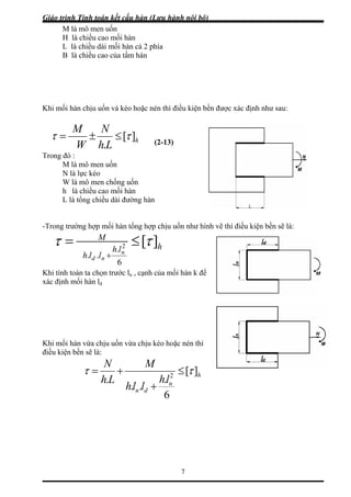 Giáo trình Tính toán kết cấu hàn (Lưu hành nội bộ)
7
M là mô men uốn
H là chiều cao m i hàn
chiều dài mối hàn cả 2 phía
tấm hàn
hi mối hàn chịu uốn và kéo hoặc nén thì điều kiện bền được xác định như sau:
ố
L là
B là chiều cao của
K
h
NM
][ττ ≤±=
LhW .
Trong đó :
M là mô men uốn
N là lực kéo
mô men chống uốn
i hàn
u dài đường hàn
-Trong chịu uốn như hình vẽ thì điều kiện bền sẽ là:
(2-13)
W là
h là chiều cao mố
L là tổng chiề
trường hợp mối hàn tổng hợp
hlh
llh n
d
.
..
2
M
n
][
6
τ τ≤=
Khi tính toán ta chọn trước ln , cạnh của mối hàn k để
xác định mối hàn ld
hi mối hàn vừa chịu uốn vừa chịu kéo hoặc nén thì
iều kiện bền sẽ là:
+
K
đ
h
M
h
N
][ττ ≤+=
n
dn
lh
llh
L
6
.
..
. 2
+
 