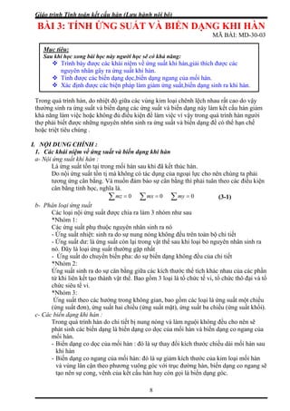 Giáo trình Tính toán kết cấu hàn (Lưu hành nội bộ)
8
ỨNG SUẤT VÀ BIẾN DẠNG KHI HÀN
r ng y
ường sinh ra ứng suất và biến dạng các ứng suất và biến dạng này làm kết cấu hàn giảm
I. :
. Các khái niệm về ứng suất và biến dạng khi hàn
thúc hàn.
tị mà không có tác dụng của ngoại lực cho nên chúng ta phải
ải tuân theo các điều kiện
BÀI 3: TÍNH
MÃ BÀI: MD-30-03
T o uá trình hàn, do nhiệt độ giữa các vùng kim loại chênh lệch nhau rất cao do vậ
Mục tiêu:
Sau khi học xong bài học này người học sẽ có khả năng:
h bày được các khái niệm về ứng suất khi hàn,giải thích được các
ứng suất,biến dạng sinh ra khi hàn.
Trìn
nguyên nhân gây ra ứng suất khi hàn.
Tính được các biến dạng dọc,biến dạng ngang của mối hàn.
Xác định được các biện pháp làm giảm
q
th
khả năng làm việc hoặc không đủ điều kiện để làm việc vì vậy trong quá trình hàn người
thợ phải biết được những nguyên nh6n sinh ra ứng suất và biến dạng để có thể hạn chế
hoặc triệt tiêu chúng .
NỘI DUNG CHÍNH
1
a- Nội ứng suất khi hàn :
Là ứng suất tồn tại trong mối hàn sau khi đã kết
Do nội ứng suất tồn
tương ứng cân bằng. Và muốn đảm bảo sự cân bằng thì ph
cân bằng tỉnh học, nghĩa là.
∑ = 0mz ∑ = 0mx ∑ = 0my
ân loại ứng suấtb- Ph
Các loại nội ứng suất được chia ra làm 3 nhó ư sau
hiệt: sinh ra do sự nung nóng không đều trên toàn bộ chi tiết
u khi loại bỏ nguyên nhân sinh ra
ủa các phần
ết tạo thành vật thể. Bao gồm 3 loại là tổ chức tế vi, tổ chức thô đại và tổ
ác hướng trong không gian, bao gồm các loại là ứng suất một chiều
ơn), ứng suất hai chiều (ứng suất mặt), ứng suất ba chiều (ứng suất khối).
c- Các
ng là biến dạng co dọc của mối hàn và biến dạng co ngang của
lân cận theo phương vuông góc với trục đường hàn, biến dạng co ngang sẽ
tạo nên sự cong, vênh của kết cấu hàn hay còn gọi là biến dạng góc.
(3-1)
m nh
*Nhóm 1:
Các ứng suất phụ thuộc nguyên nhân sinh ra nó
- Ứng suất n
- Ứng suất dư: là ứng suất còn lại trong vật thể sa
nó. Đây là loại ứng suất thường gặp nhất
- Ứng suất do chuyển biến pha: do sự biến dạng không đều của chi tiết
*Nhóm 2:
Ứng suất sinh ra do sự cân bằng giữa các kích thước thể tích khác nhau c
tử khi liên k
chức siêu tế vi.
*Nhóm 3:
Ứng suất theo c
(ứng suất đ
biến dạng khi hàn :
Trong quá trình hàn do chi tiết bị nung nóng và làm nguội không đều cho nên sẽ
phát sinh các biến dạ
mối hàn.
- Biến dạng co dọc của mối hàn : đó là sự thay đổi kích thước chiều dài mối hàn sau
khi hàn
- Biến dạng co ngang của mối hàn: đó là sự giảm kích thước của kim loại mối hàn
và vùng
 