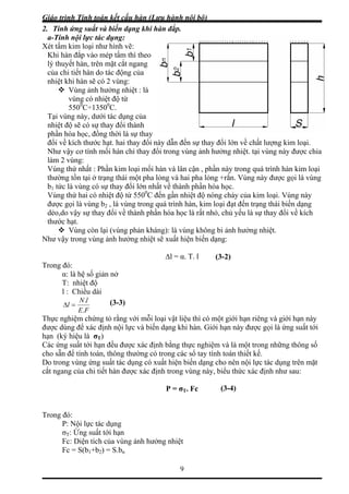 Giáo trình Tính toán kết cấu hàn (Lưu hành nội bộ)
9
2. Tính ứng suất và biến dạng khi hàn đắp.
a-Tính nội lực tác dụng:
Xét tấm kim loại như hình vẽ:
Khi hàn đắp vào mép tấm thì theo
của
của
ự thay
i thay đổi này dẫn đến sự thay đổi lớn về chất lượng kim loại.
đổi trong vùng ảnh hưởng nhiệt. tại vùng này được chia
hàn và lân cận , phần này trong quá trình hàn kim loại
ng
có nhiệt độ từ 550 C đến gần nhiệt độ nóng chảy của kim loại. Vùng này
N
∆l = α. T. l
T: nhiệt độ
l : Chiều dài
lý thuyết hàn, trên mặt cắt ngang
của chi tiết hàn do tác động
nhiệt khi hàn sẽ có 2 vùng:
Vùng ảnh hưởng nhiệt : là
vùng có nhiệt độ từ
5500
C÷13500
C.
Tại vùng này, dưới tác dụng
nhiệt độ sẽ có sự thay đổi thành
phần hóa học, đồng thời là s
đổi về kích thước hạt. ha
Như vậy cơ tính mối hàn chỉ thay
làm 2 vùng:
Vùng thứ nhất : Phần kim loại mối
thường tồn tại ở trạng thái một pha lỏng và hai pha lỏng +rắn. Vùng này được gọi là vù
b1 tức là vùng có sự thay đổi lớn nhất về thành phần hóa học.
Vùng thứ hai 0
được gọi là vùng b2 , là vùng trong quá trình hàn, kim loại đạt đến trạng thái biến dạng
dẻo,do vậy sự thay đổi về thành phần hóa học là rất nhỏ, chủ yếu là sự thay đổi về kích
thước hạt.
Vùng còn lại (vùng phản kháng): là vùng không bi ảnh hưởng nhiệt.
hư vậy trong vùng ảnh hưởng nhiệt sẽ xuất hiện biến dạng:
(3-2)
Trong đó:
α: là hệ số giản nở
FE
l
.
=Δ
lN.
Thực n tỏ rằng với mỗi loại vật liệu thì có một giới hạn riêng và giới hạn này
được d ội lực và biến dạng khi hàn. Giới hạn này được gọi là ứng suất tới
hạn (ký hiệu là T)
Các ứng suất tớ ạn đều được xác định bằng thực nghiệm và là một trong những thông số
được xác định trong vùng này, biểu thức xác định như sau:
Trong đó:
P: Nội lực tác dụng
σT: Ứng suất tới hạn
Fc: Diện tích của vùng ảnh hưởng nhiệt
S(b +b ) = S.b
(3-3)
ghiệm chứng
ùng để xác định n
σ
i h
cho sẵn để tính toán, thông thường có trong các sổ tay tính toán thiết kế.
Do trong vùng ứng suất tác dụng có xuất hiện biến dạng cho nên nội lực tác dụng trên mặt
cắt ngang của chi tiết hàn
P = σT. Fc
Fc = 1 2 n
(3-4)
 