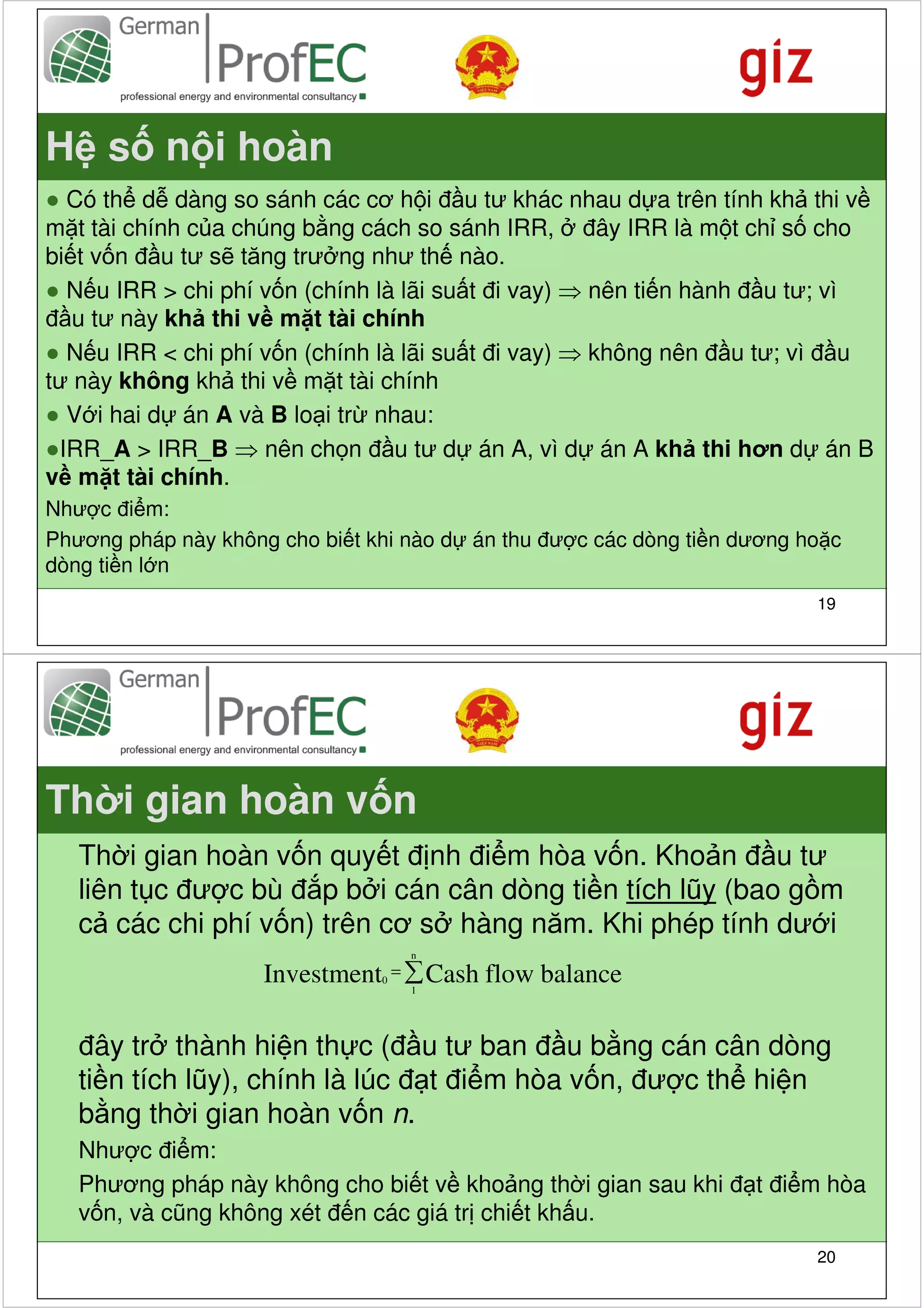 H s n i hoàn
● Có th d dàng so sánh các cơ h i đ u tư khác nhau d a trên tính kh thi v
m t tài chính c a chúng b ng cách so sánh IRR, đây IRR là m t ch s cho
bi t v n đ u tư s tăng trư ng như th nào.
● N u IRR > chi phí v n (chính là lãi su t đi vay) ⇒ nên ti n hành đ u tư; vì
đ u tư này kh thi v m t tài chính
● N u IRR < chi phí v n (chính là lãi su t đi vay) ⇒ không nên đ u tư; vì đ u
tư này không kh thi v m t tài chính
● V i hai d án A và B lo i tr nhau:
●IRR_A > IRR_B ⇒ nên ch n đ u tư d án A, vì d án A kh thi hơn d án B
v m t tài chính.
Như c đi m:
Phương pháp này không cho bi t khi nào d án thu đư c các dòng ti n dương ho c
dòng ti n l n
                                                                          19




Th i gian hoàn v n
   Th i gian hoàn v n quy t đ nh đi m hòa v n. Kho n đ u tư
   liên t c đư c bù đ p b i cán cân dòng ti n tích lũy (bao g m
   c các chi phí v n) trên cơ s hàng năm. Khi phép tính dư i
                                   n

                     Investment0 = ∑ Cash
                                   1
                                            flow balance

   đây tr thành hi n th c (đ u tư ban đ u b ng cán cân dòng
   ti n tích lũy), chính là lúc đ t đi m hòa v n, đư c th hi n
   b ng th i gian hoàn v n n.
   Như c đi m:
   Phương pháp này không cho bi t v kho ng th i gian sau khi đ t đi m hòa
   v n, và cũng không xét đ n các giá tr chi t kh u.
                                                                          20
 