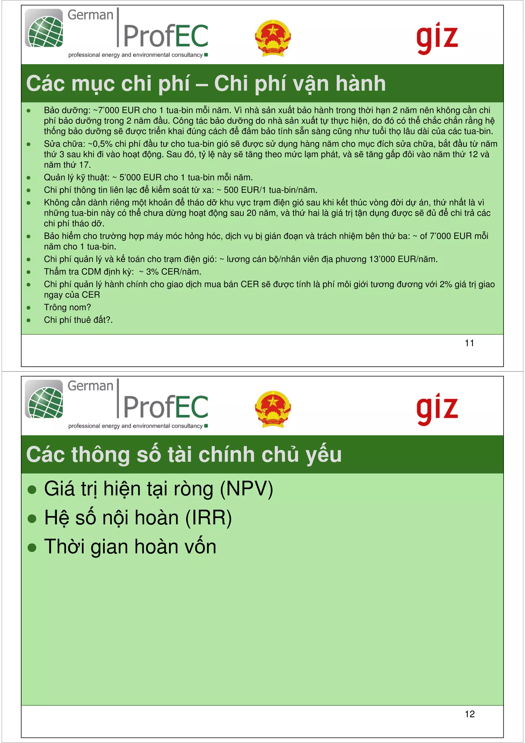 Các m c chi phí – Chi phí v n hành
●   B o dư ng: ~7’000 EUR cho 1 tua-bin m i năm. Vì nhà s n xu t b o hành trong th i h n 2 năm nên không c n chi
    phí b o dư ng trong 2 năm đ u. Công tác b o dư ng do nhà s n xu t t th c hi n, do đó có th ch c ch n r ng h
    th ng b o dư ng s đư c tri n khai đúng cách đ đ m b o tính s n sàng cũng như tu i th lâu dài c a các tua-bin.
●   S a ch a: ~0,5% chi phí đ u tư cho tua-bin gió s đư c s d ng hàng năm cho m c đích s a ch a, b t đ u t năm
    th 3 sau khi đi vào ho t đ ng. Sau đó, t l này s tăng theo m c l m phát, và s tăng g p đôi vào năm th 12 và
    năm th 17.
●   Qu n lý k thu t: ~ 5’000 EUR cho 1 tua-bin m i năm.
●   Chi phí thông tin liên l c đ ki m soát t xa: ~ 500 EUR/1 tua-bin/năm.
●   Không c n dành riêng m t kho n đ tháo d khu v c tr m đi n gió sau khi k t thúc vòng đ i d án, th nh t là vì
    nh ng tua-bin này có th chưa d ng ho t đ ng sau 20 năm, và th hai là giá tr t n d ng đư c s đ đ chi tr các
    chi phí tháo d .
●   B o hi m cho trư ng h p máy móc h ng hóc, d ch v b gián đo n và trách nhi m bên th ba: ~ of 7’000 EUR m i
    năm cho 1 tua-bin.
●   Chi phí qu n lý và k toán cho tr m đi n gió: ~ lương cán b /nhân viên đ a phương 13’000 EUR/năm.
●   Th m tra CDM đ nh kỳ: ~ 3% CER/năm.
●   Chi phí qu n lý hành chính cho giao d ch mua bán CER s đư c tính là phí môi gi i tương đương v i 2% giá tr giao
    ngay c a CER
●   Trông nom?
●   Chi phí thuê đ t?.

                                                                                                          11




Các thông s tài chính ch y u
● Giá tr hi n t i ròng (NPV)
● H s n i hoàn (IRR)
● Th i gian hoàn v n




                                                                                                          12
 