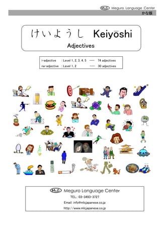 Meguro Language Center
                                                                 かな版




けいようし Keiyoshi
                   Adjectives

 i-adjective   : Level 1, 2, 3, 4, 5 --- 74 adjectives
 na-adjective : Level 1, 2         --- 30 adjectives




                                                                 ～
                                                                 ～～
                                                                  ～




                 Meguro Language Center
                     TEL.: 03-3493-3727
                 Email: info@mlcjapanese.co.jp
                http://www.mlcjapanese.co.jp
 