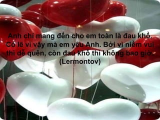 Anh chỉ mang đến cho em toàn là đau khổ.
Có lẽ vì vậy mà em yêu Anh. Bởi vì niềm vui
thì dễ quên, còn đau khổ thì không bao giờ.
(Lermontov)
 