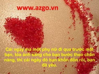 Cái ngày mà một phụ nữ đi qua trước mặt
bạn, tỏa ánh sáng cho bạn bước theo chân
nàng, thì cái ngày đó bạn khốn đốn rồi, bạn
đã yêu.
 