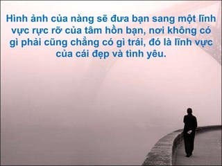 Hình ảnh của nàng sẽ đưa bạn sang một lĩnh
vực rực rỡ của tâm hồn bạn, nơi không có
gì phải cũng chẳng có gì trái, đó là lĩnh vực
của cái đẹp và tình yêu.
 