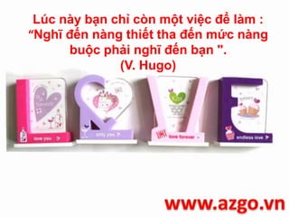 Lúc này bạn chỉ còn một việc để làm :
“Nghĩ đến nàng thiết tha đến mức nàng
buộc phải nghĩ đến bạn ".
(V. Hugo)
 