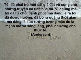 Tôi đã phải trả một cái giá đắt vô cùng cho
những truyện cổ tích của tôi. Vì chúng mà
tôi đã từ chối hạnh phúc mà đáng lẽ ra tôi
đã được hưởng, đã bỏ ra quãng thời gian
mà đáng lẽ sức tưởng tượng mặc dù là
mạnh mẽ và sáng láng, phải nhường cho
thực tế.
(Andersen)
 