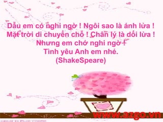 Dẫu em có nghi ngờ ! Ngôi sao là ánh lửa !
Mặt trời di chuyển chỗ ! Chân lý là dối lừa !
Nhưng em chớ nghi ngờ !
Tình yêu Anh em nhé.
(ShakeSpeare)
 