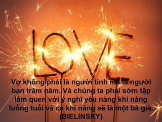 Vợ không phải là người tình mà là người
bạn trăm năm. Và chúng ta phải sớm tập
làm quen với ý nghĩ yêu nàng khi nàng
luống tuổi và cả khi nàng sẽ là một bà già.
(BIELINSKY)
 