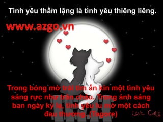 Trong bóng mờ trái tim ẩn kín một tình yêu
sáng rực như trân châu. Trong ánh sáng
ban ngày kỳ lạ, tình yêu lu mờ một cách
đau thương. (Tagore)
Tình yêu thầm lặng là tình yêu thiêng liêng.
 