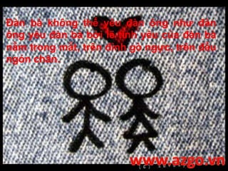 Đàn bà không thể yêu đàn ông như đàn
ông yêu đàn bà bởi lẽ tình yêu của đàn bà
nằm trong mắt, trên đỉnh gò ngực, trên đầu
ngón chân.
 