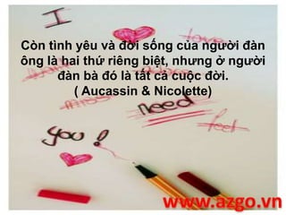 Còn tình yêu và đời sống của người đàn
ông là hai thứ riêng biệt, nhưng ở người
đàn bà đó là tất cả cuộc đời.
( Aucassin & Nicolette)
 