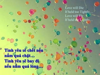 Love will Die 
If held too Tightly… 
Love will Fly 
If held too Lightly… 
TTììnnhh yyêêuu ssẽẽ cchhếếtt nnếếuu 
nnắắmm qquuáá cchhặặtt…… 
TTììnnhh yyêêuu ssẽẽ bbaayy đđii 
nnếếuu nnắắmm qquuáá llỏỏnngg…… 
 