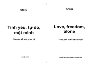 |

OSHO

OSHO

Tình yêu, tự do,
một mình

Love, freedom,
alone

Công án về mối quan hệ

The Koan of Relationships

HÀ NỘI 9/2009

OSHO INTERNATIONAL FOUNDATION

|

 