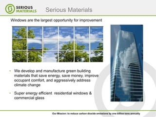 Serious Materials
Windows are the largest opportunity for improvement




• We develop and manufacture green building
  materials that save energy, save money, improve
  occupant comfort, and aggressively address
  climate change

• Super energy efficient residential windows &
  commercial glass


                       Our Mission: to reduce carbon dioxide emissions by one billion tons annually
 