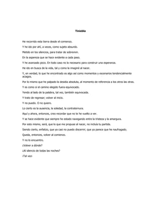 Tiniebla
He recorrido esta tierra desde el comienzo.
Y he ido por ahí, a veces, como sujeto absurdo.
Metido en los silencios, para tratar de sobrevivir.
En la aspereza que se hace evidente a cada paso.
Y he avanzado poco. En todo caso no lo necesario para construir una esperanza.
He ido en busca de la vida, tal y como la imaginé al nacer.
Y, en verdad, lo que he encontrado es algo así como momentos y escenarios tendencialmente
aciagos.
Por lo mismo que he palpado la desidia absoluta, al momento de referencia a los otros las otras.
Y es como si el camino elegido fuera equivocado.
Yendo al lado de la palabra, tal vez, también equivocada.
Y trato de regresar; volver al inicio.
Y no puedo. O no quiero.
Lo cierto es la ausencia, la soledad, la contraternura.
Aquí y ahora, entonces, creo recordar que no te he vuelto a ver.
Y se hace evidente que siempre he estado navegando entre la tristeza y la amargura.
Por esto mismo, será, que lo que me propuse al nacer, no incluía tu partida.
Siendo cierto, enfatizo, que ya casi no puedo discernir; que ya parece que he naufragado.
Queda, entonces, volver al comienzo.
Y no lo encuentro.
¿Volver a dónde?
¿Al silencio de todas las noches?
¡Tal vez¡