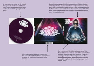 Throughout the digipak the colour purple is used which symbolizes
spiritual protection. As you can see there is a glow around the artist,
which also symbolizes spiritual protection. These colours are used on
the front and back cover of the album. However the colour of the titles
are in white, which makes it stand out due to having a dark coloured
space themes background.
When analysng this digipak we can see that
they have followed the traditional convention of
including the production information and a
barcode.
The front cover of the ablum has a mid shot of Tinie
Tempah, however he has his arms linked around which
shows he has power and more authority. The artist is
wearing all black and black sunglasses; he is also
wearing what seems to be an expensive bracelet and
watch; this emphases the stereotyping rapper who is
seen as ‘flashy’.
As you can see the colour purple is used
throughout the front cover and the Cd
cover. As you can see the colour scheme
and text fits in with the galaxy themed
digital.
 
